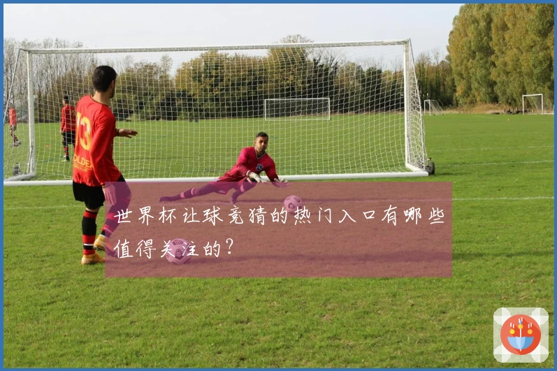 世界杯让球竞猜的热门入口有哪些值得关注的？